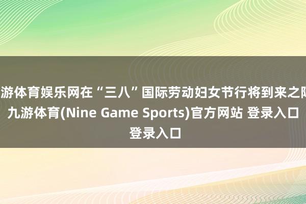 九游体育娱乐网在“三八”国际劳动妇女节行将到来之际-九游体育(Nine Game Sports)官方网站 登录入口