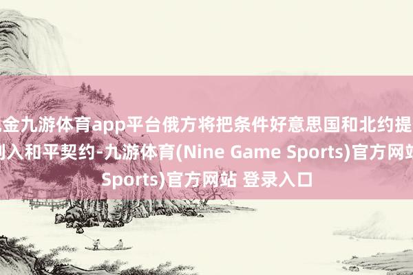 现金九游体育app平台俄方将把条件好意思国和北约提供安全保险列入和平契约-九游体育(Nine Game Sports)官方网站 登录入口
