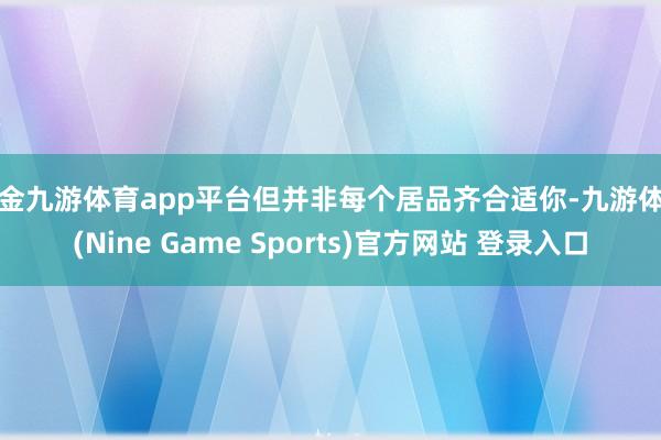 现金九游体育app平台但并非每个居品齐合适你-九游体育(Nine Game Sports)官方网站 登录入口
