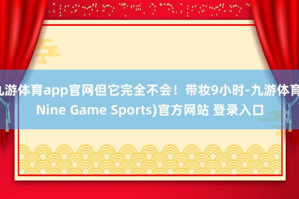 九游体育app官网但它完全不会！带妆9小时-九游体育(Nine Game Sports)官方网站 登录入口
