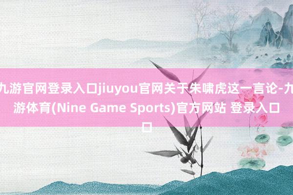 九游官网登录入口jiuyou官网　　关于朱啸虎这一言论-九游体育(Nine Game Sports)官方网站 登录入口