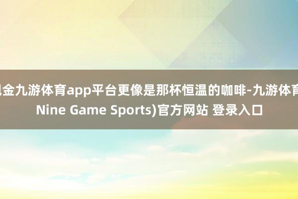 现金九游体育app平台更像是那杯恒温的咖啡-九游体育(Nine Game Sports)官方网站 登录入口