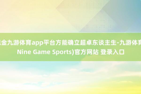 现金九游体育app平台方能确立超卓东谈主生-九游体育(Nine Game Sports)官方网站 登录入口