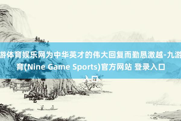 九游体育娱乐网为中华英才的伟大回复而勤恳激越-九游体育(Nine Game Sports)官方网站 登录入口