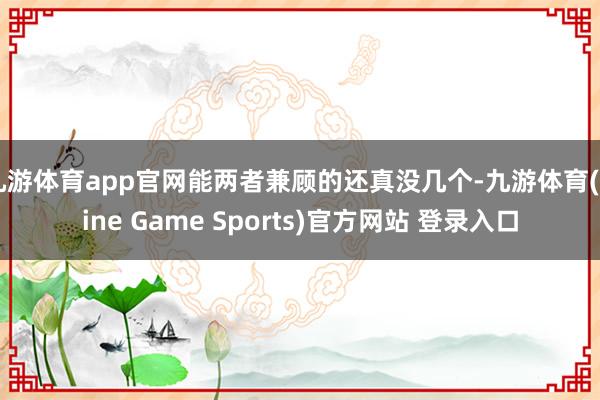 九游体育app官网能两者兼顾的还真没几个-九游体育(Nine Game Sports)官方网站 登录入口