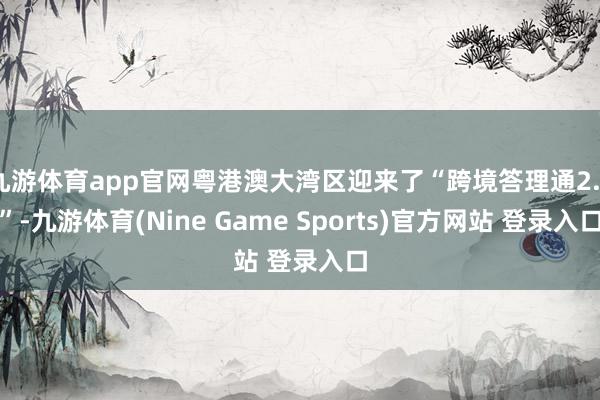 九游体育app官网粤港澳大湾区迎来了“跨境答理通2.0”-九游体育(Nine Game Sports)官方网站 登录入口