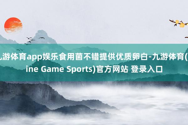 九游体育app娱乐食用菌不错提供优质卵白-九游体育(Nine Game Sports)官方网站 登录入口