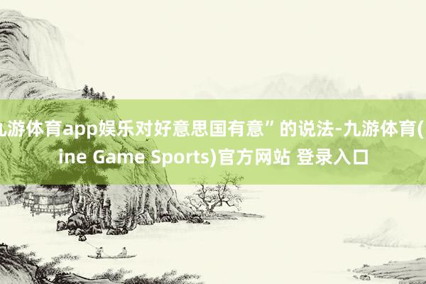 九游体育app娱乐对好意思国有意”的说法-九游体育(Nine Game Sports)官方网站 登录入口