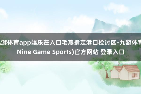 九游体育app娱乐在入口毛燕指定港口检讨区-九游体育(Nine Game Sports)官方网站 登录入口