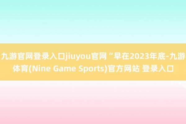 九游官网登录入口jiuyou官网　　“早在2023年底-九游体育(Nine Game Sports)官方网站 登录入口