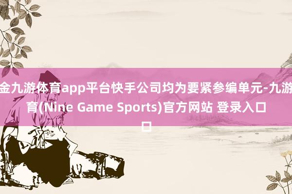 现金九游体育app平台快手公司均为要紧参编单元-九游体育(Nine Game Sports)官方网站 登录入口