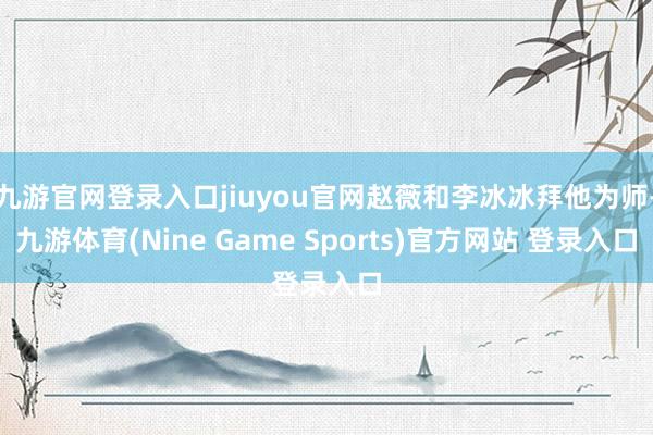 九游官网登录入口jiuyou官网赵薇和李冰冰拜他为师-九游体育(Nine Game Sports)官方网站 登录入口