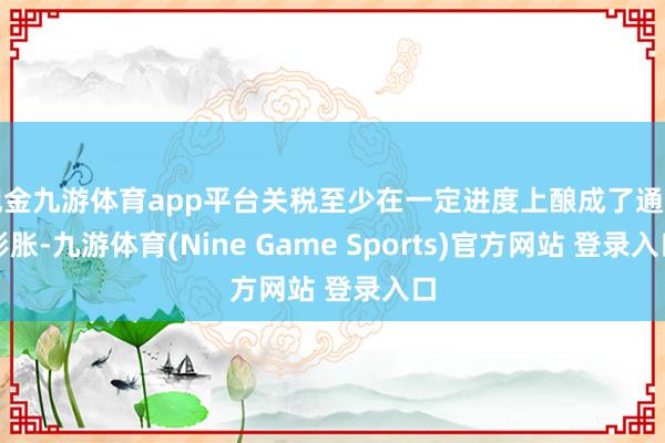 现金九游体育app平台关税至少在一定进度上酿成了通货彭胀-九游体育(Nine Game Sports)官方网站 登录入口