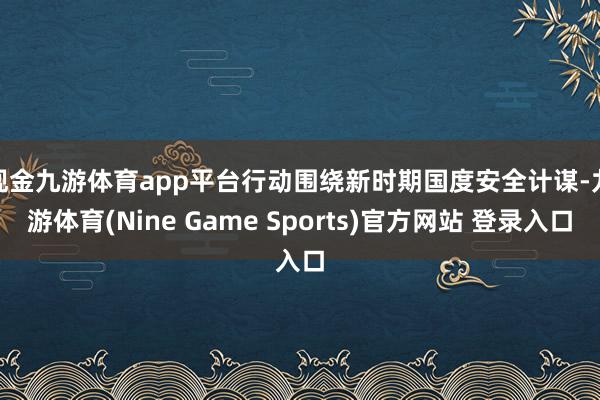 现金九游体育app平台　　行动围绕新时期国度安全计谋-九游体育(Nine Game Sports)官方网站 登录入口