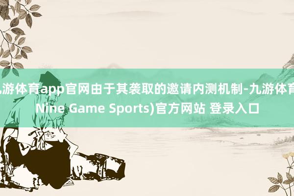 九游体育app官网由于其袭取的邀请内测机制-九游体育(Nine Game Sports)官方网站 登录入口
