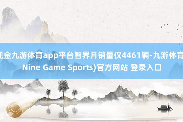 现金九游体育app平台智界月销量仅4461辆-九游体育(Nine Game Sports)官方网站 登录入口