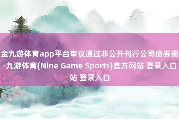现金九游体育app平台审议通过非公开刊行公司债券预案-九游体育(Nine Game Sports)官方网站 登录入口