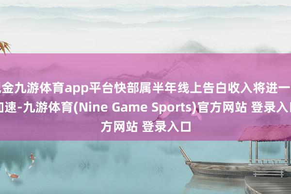 现金九游体育app平台快部属半年线上告白收入将进一步加速-九游体育(Nine Game Sports)官方网站 登录入口