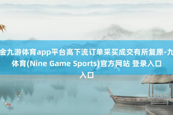 现金九游体育app平台高下流订单采买成交有所复原-九游体育(Nine Game Sports)官方网站 登录入口