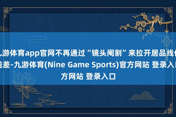九游体育app官网不再通过“镜头阉割”来拉开居品线价钱差-九游体育(Nine Game Sports)官方网站 登录入口