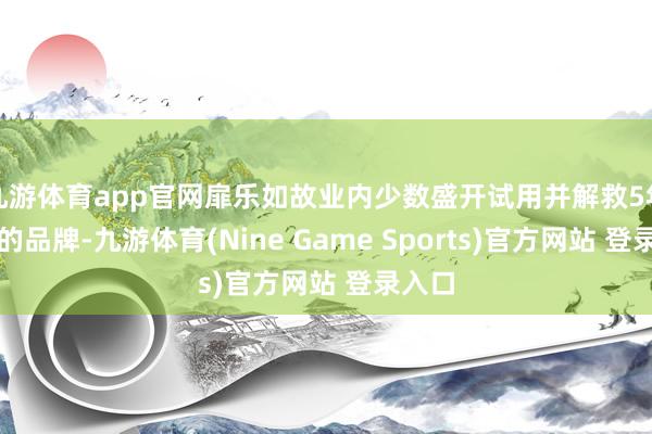 九游体育app官网扉乐如故业内少数盛开试用并解救5年刷头的品牌-九游体育(Nine Game Sports)官方网站 登录入口