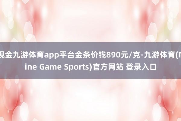 现金九游体育app平台金条价钱890元/克-九游体育(Nine Game Sports)官方网站 登录入口