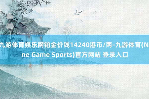 九游体育娱乐网铂金价钱14240港币/两-九游体育(Nine Game Sports)官方网站 登录入口