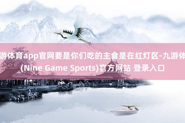 九游体育app官网要是你们吃的主食是在红灯区-九游体育(Nine Game Sports)官方网站 登录入口