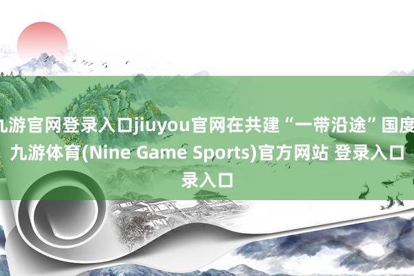 九游官网登录入口jiuyou官网在共建“一带沿途”国度-九游体育(Nine Game Sports)官方网站 登录入口