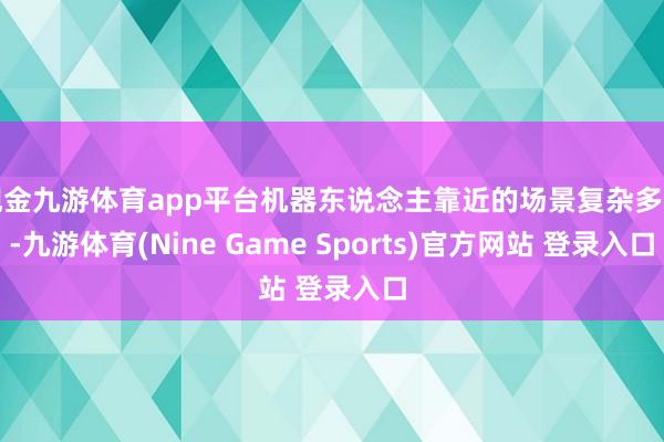 现金九游体育app平台机器东说念主靠近的场景复杂多变-九游体育(Nine Game Sports)官方网站 登录入口