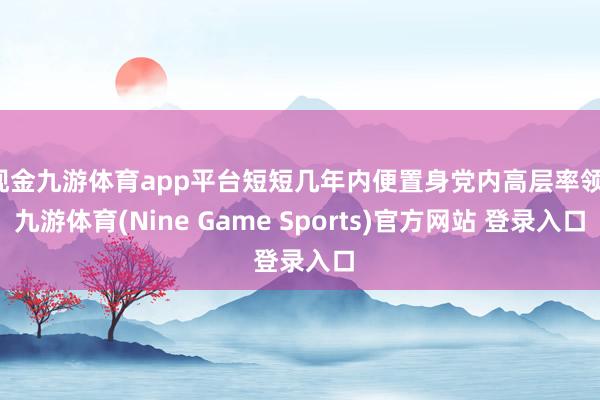 现金九游体育app平台短短几年内便置身党内高层率领-九游体育(Nine Game Sports)官方网站 登录入口