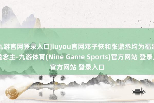九游官网登录入口jiuyou官网邓子恢和张鼎丞均为福建东说念主-九游体育(Nine Game Sports)官方网站 登录入口
