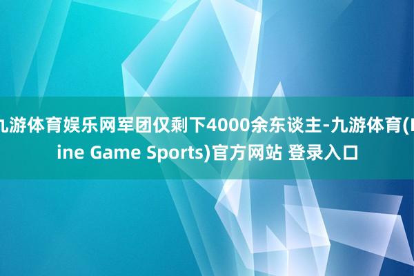 九游体育娱乐网军团仅剩下4000余东谈主-九游体育(Nine Game Sports)官方网站 登录入口