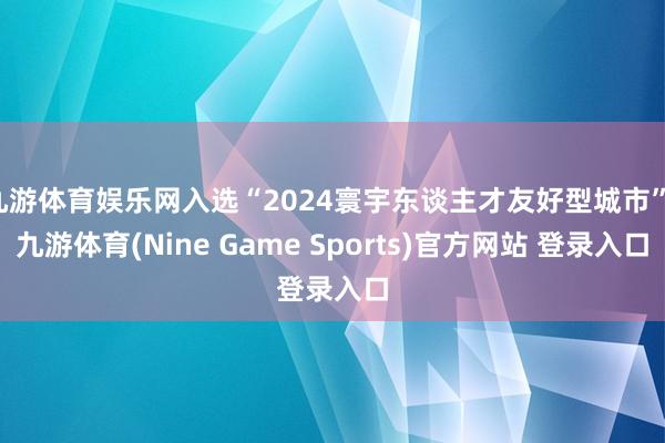 九游体育娱乐网入选“2024寰宇东谈主才友好型城市”-九游体育(Nine Game Sports)官方网站 登录入口