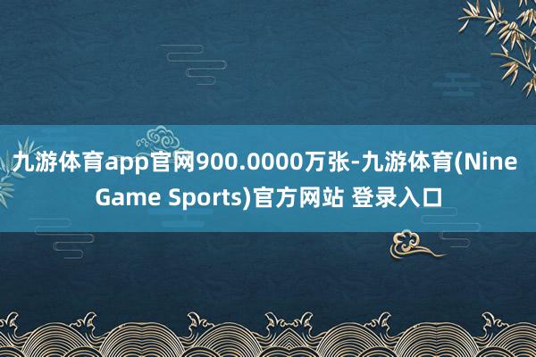 九游体育app官网900.0000万张-九游体育(Nine Game Sports)官方网站 登录入口