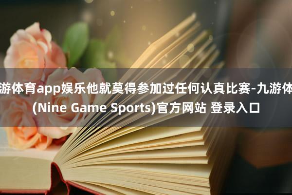九游体育app娱乐他就莫得参加过任何认真比赛-九游体育(Nine Game Sports)官方网站 登录入口