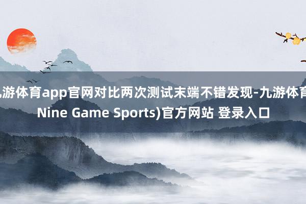 九游体育app官网对比两次测试末端不错发现-九游体育(Nine Game Sports)官方网站 登录入口