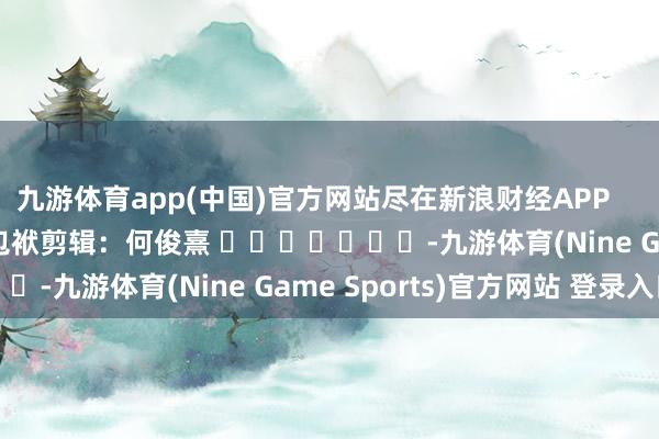 九游体育app(中国)官方网站尽在新浪财经APP            						包袱剪辑：何俊熹 							-九游体育(Nine Game Sports)官方网站 登录入口