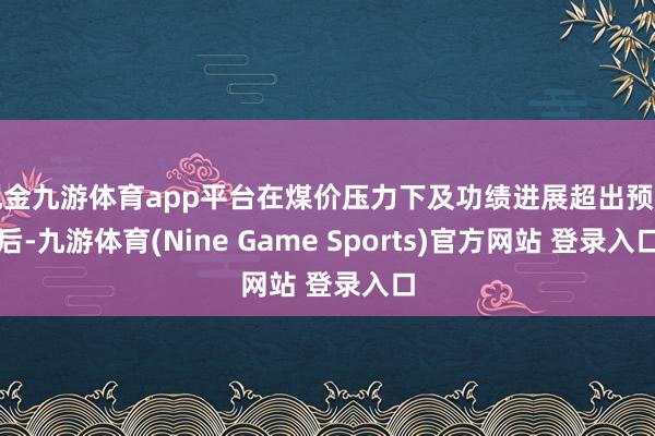 现金九游体育app平台在煤价压力下及功绩进展超出预期后-九游体育(Nine Game Sports)官方网站 登录入口