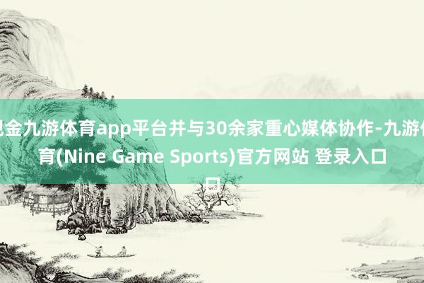 现金九游体育app平台并与30余家重心媒体协作-九游体育(Nine Game Sports)官方网站 登录入口