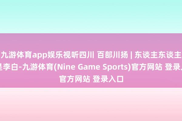 九游体育app娱乐视听四川 百部川扬 | 东谈主东谈主齐是李白-九游体育(Nine Game Sports)官方网站 登录入口