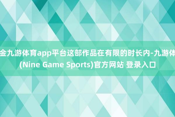 现金九游体育app平台这部作品在有限的时长内-九游体育(Nine Game Sports)官方网站 登录入口