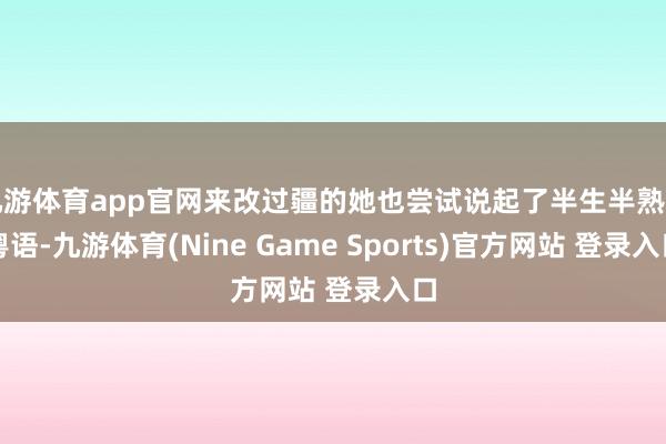 九游体育app官网来改过疆的她也尝试说起了半生半熟的粤语-九游体育(Nine Game Sports)官方网站 登录入口