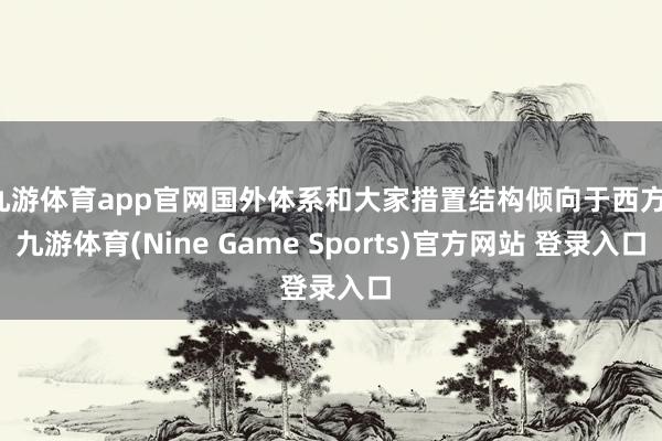 九游体育app官网国外体系和大家措置结构倾向于西方-九游体育(Nine Game Sports)官方网站 登录入口