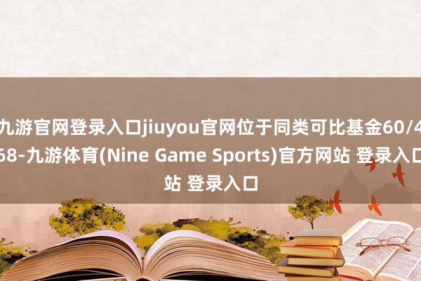 九游官网登录入口jiuyou官网位于同类可比基金60/468-九游体育(Nine Game Sports)官方网站 登录入口