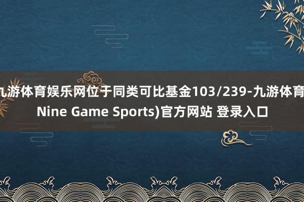 九游体育娱乐网位于同类可比基金103/239-九游体育(Nine Game Sports)官方网站 登录入口