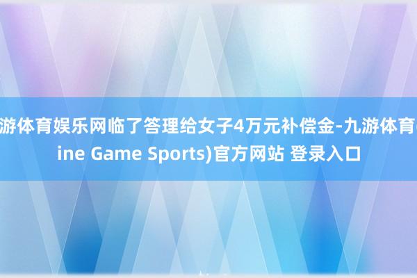 九游体育娱乐网临了答理给女子4万元补偿金-九游体育(Nine Game Sports)官方网站 登录入口