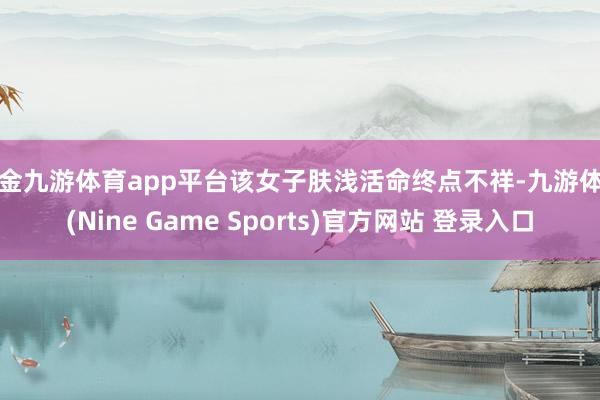 现金九游体育app平台该女子肤浅活命终点不祥-九游体育(Nine Game Sports)官方网站 登录入口