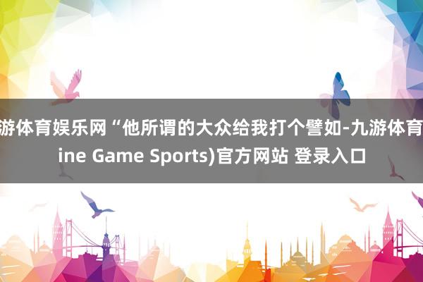 九游体育娱乐网“他所谓的大众给我打个譬如-九游体育(Nine Game Sports)官方网站 登录入口