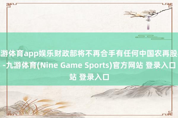 九游体育app娱乐财政部将不再合手有任何中国农再股权-九游体育(Nine Game Sports)官方网站 登录入口